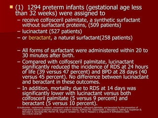    (1) 1294 preterm infants (gestational age less
    than 32 weeks) were assigned to
    – receive colfosceril palmitate, a synthetic surfactant
      without surfactant proteins, (509 patients)
    – lucinactant (527 patients)
    – or beractant, a natural surfactant(258 patients)

    – All forms of surfactant were administered within 20 to
      30 minutes after birth.
    – Compared with colfosceril palmitate, lucinactant
      significantly reduced the incidence of RDS at 24 hours
      of life (39 versus 47 percent) and BPD at 28 days (40
      versus 45 percent). No difference between lucinactant
      and beractant in these outcomes.
    – In addition, mortality due to RDS at 14 days was
      significantly lower with lucinactant versus both
      colfosceril palmitate (5 versus 9 percent) and
      beractant (5 versus 10 percent).
    A multicenter, randomized, masked, comparison trial of lucinactant, colfosceril palmitate, and beractant for the prevention of
        respiratory distress syndrome among very preterm infants. AUMoya FR; Gadzinowski J; Bancalari E; Salinas V; Kopelman B;
        Bancalari A; Kornacka MK; Merritt TA; Segal R; Schaber CJ; Tsai H; Massaro J; d'Agostino R SOPediatrics 2005
        Apr;115(4):1018-29
 