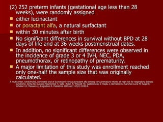 (2) 252 preterm infants (gestational age less than 28
   weeks), were randomly assigned
 either lucinactant
 or poractant alfa, a natural surfactant
 within 30 minutes after birth
 No significant differences in survival without BPD at 28
   days of life and at 36 weeks postmenstrual dates.
 In addition, no significant differences were observed in
   the incidence of grade 3 or 4 IVH, NEC, PDA,
   pneumothorax, or retinopathy of prematurity.
 A major limitation of this study was enrollment reached
   only one-half the sample size that was originally
   calculated.
A multicenter, randomized, controlled trial of lucinactant versus poractant alfa among very premature infants at high risk for respiratory distress
      syndrome. Sinha SK; Lacaze-Masmonteil T; Valls i Soler A; Wiswell TE; Gadzinowski J; Hajdu J; Bernstein G; Sanchez-Luna M; Segal R;
      Schaber CJ; Massaro J; d'Agostino R. Pediatrics 2005 Apr;115(4):1030-8.
 