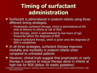 Timing of surfactant
                        administration
    Surfactant is administered in preterm infants using three
     different timing strategies.
      – Prophylactic surfactant therapy, which is administered at the
        time of delivery to infants at risk of RDS.
      – Early therapy, which is administered by two hours of age
        frequently before the diagnosis of RDS
      – Rescue surfactant therapy, which is given once the diagnosis of
        RDS is established.
    In all three strategies, surfactant therapy improves
     mortality and morbidity in preterm infants when
     compared to untreated patients
    However, clinical trials suggest that prophylactic or early
     therapy is superior to rescue therapy alone in infants at
     high-risk for RDS (below 30 weeks gestation)
Surfactant-replacement therapy for respiratory distress in the preterm and term neonate. Engle WA Pediatrics. 2008
     Feb;121(2):419-32
 