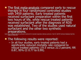      The first meta-analysis compared early to rescue
      therapy in four randomized controlled studies
      with 3459 patients. Early treated patients
      received surfactant preparation within the first
      two hours of life, while rescue treated patients
      received surfactant after the diagnosis of RDS
      was established. Two of the studies used natural
      surfactant and the other two synthetic
      preparations.
Early versus delayed selective surfactant treatment for neonatal respiratory distress syndrome. Yost CC; Soll RF Cochrane Database Syst Rev
      2000;(2):CD001456


     The following results were reported:
        – In all four studies, early treated patients had a
          significantly reduced mortality rate compared to
          rescue treated patients (19.5 versus 22.3 percent; RR
          0.87, 95% CI 0.77 to 0.99).
 