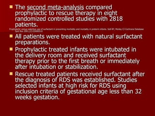      The second meta-analysis compared
      prophylactic to rescue therapy in eight
      randomized controlled studies with 2818
      patients.
Prophylactic versus selective use of surfactant in preventing morbidity and mortality in preterm infants. Soll RF; Morley CJ Cochrane Database
     Syst Rev 2001;(2):CD000510

     All patients were treated with natural surfactant
      preparations.
     Prophylactic treated infants were intubated in
      the delivery room and received surfactant
      therapy prior to the first breath or immediately
      after intubation or stabilization.
     Rescue treated patients received surfactant after
      the diagnosis of RDS was established. Studies
      selected infants at high risk for RDS using
      inclusion criteria of gestational age less than 32
      weeks gestation.
 