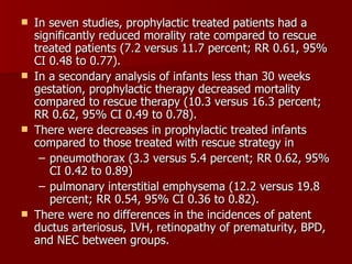    In seven studies, prophylactic treated patients had a
    significantly reduced morality rate compared to rescue
    treated patients (7.2 versus 11.7 percent; RR 0.61, 95%
    CI 0.48 to 0.77).
   In a secondary analysis of infants less than 30 weeks
    gestation, prophylactic therapy decreased mortality
    compared to rescue therapy (10.3 versus 16.3 percent;
    RR 0.62, 95% CI 0.49 to 0.78).
   There were decreases in prophylactic treated infants
    compared to those treated with rescue strategy in
     – pneumothorax (3.3 versus 5.4 percent; RR 0.62, 95%
       CI 0.42 to 0.89)
     – pulmonary interstitial emphysema (12.2 versus 19.8
       percent; RR 0.54, 95% CI 0.36 to 0.82).
   There were no differences in the incidences of patent
    ductus arteriosus, IVH, retinopathy of prematurity, BPD,
    and NEC between groups.
 