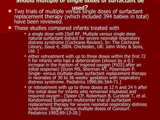 Should multiple or single doses of surfactant be
                             used?
   Two trials of multiple versus single doses of surfactant
    replacement therapy (which included 394 babies in total)
    have been reviewed.
   These studies compared infants treated with
         a single dose with [Soll RF. Multiple versus single dose
          natural surfactant extract for severe neonatal respiratory
          distress syndrome (Cochrane Review). In: The Cochrane
          Library, Issue 4, 2004. Chichester, UK: John Wiley & Sons,
          Ltd. ]
         either retreatment with up to three doses within the first 72
          h for infants who had a deterioration (shown by a 0.1
          increase in the fraction of inspired oxygen [FiO2] after an
          initial response) [Dunn MS, Shennan AT, Possmayer F.
          Single- versus multiple-dose surfactant replacement therapy
          in neonates of 30 to 36 weeks’ gestation with respiratory
          distress syndrome. Pediatrics 1990;86:564-71.]
         or retreatment with up to three doses at 12 h and 24 h after
          the initial dose for infants who remained intubated and
          required oxygen . [Speer CP, Robertson B, Curstedt T, et al.
          Randomized European multicenter trial of surfactant
          replacement therapy for severe neonatal respiratory distress
          syndrome: Single versus multiple doses of Curosurf.
          Pediatrics 1992;89:13-20.]
 