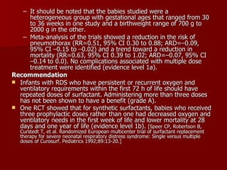 – It should be noted that the babies studied were a
      heterogeneous group with gestational ages that ranged from 30
      to 36 weeks in one study and a birthweight range of 700 g to
      2000 g in the other.
   – Meta-analysis of the trials showed a reduction in the risk of
      pneumothorax (RR=0.51, 95% CI 0.30 to 0.88; ARD=–0.09,
      95% CI –0.15 to –0.02) and a trend toward a reduction in
      mortality (RR=0.63, 95% CI 0.39 to 1.02; ARD=–0.07, 95% CI
      –0.14 to 0.0). No complications associated with multiple dose
      treatment were identified (evidence level 1a).
Recommendation
 Infants with RDS who have persistent or recurrent oxygen and
  ventilatory requirements within the first 72 h of life should have
  repeated doses of surfactant. Administering more than three doses
  has not been shown to have a benefit (grade A).
 One RCT showed that for synthetic surfactants, babies who received
  three prophylactic doses rather than one had decreased oxygen and
  ventilatory needs in the first week of life and lower mortality at 28
  days and one year of life (evidence level 1b). [Speer CP, Robertson B,
   Curstedt T, et al. Randomized European multicenter trial of surfactant replacement
   therapy for severe neonatal respiratory distress syndrome: Single versus multiple
   doses of Curosurf. Pediatrics 1992;89:13-20.]
 