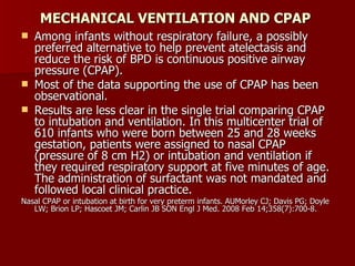 MECHANICAL VENTILATION AND CPAP
   Among infants without respiratory failure, a possibly
    preferred alternative to help prevent atelectasis and
    reduce the risk of BPD is continuous positive airway
    pressure (CPAP).
   Most of the data supporting the use of CPAP has been
    observational.
   Results are less clear in the single trial comparing CPAP
    to intubation and ventilation. In this multicenter trial of
    610 infants who were born between 25 and 28 weeks
    gestation, patients were assigned to nasal CPAP
    (pressure of 8 cm H2) or intubation and ventilation if
    they required respiratory support at five minutes of age.
    The administration of surfactant was not mandated and
    followed local clinical practice.
Nasal CPAP or intubation at birth for very preterm infants. AUMorley CJ; Davis PG; Doyle
   LW; Brion LP; Hascoet JM; Carlin JB SON Engl J Med. 2008 Feb 14;358(7):700-8.
 