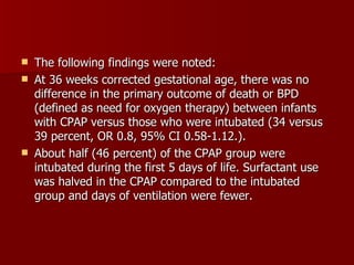    The following findings were noted:
   At 36 weeks corrected gestational age, there was no
    difference in the primary outcome of death or BPD
    (defined as need for oxygen therapy) between infants
    with CPAP versus those who were intubated (34 versus
    39 percent, OR 0.8, 95% CI 0.58-1.12.).
   About half (46 percent) of the CPAP group were
    intubated during the first 5 days of life. Surfactant use
    was halved in the CPAP compared to the intubated
    group and days of ventilation were fewer.
 