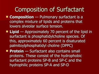 Composition of Surfactant
   Composition — Pulmonary surfactant is a
    complex mixture of lipids and proteins that
    lowers alveolar surface tension.
   Lipid — Approximately 70 percent of the lipid in
    surfactant is phosphatidylcholine species. Of
    this, approximately 60 percent is disaturated
    palmitoylphosphatidyl choline (DPPC)
   Protein — Surfactant also contains small
    proteins. These consist of the hydrophobic
    surfactant proteins SP-B and SP-C and the
    hydrophilic proteins SP-A and SP-D
 