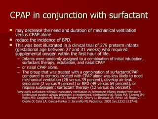 CPAP in conjunction with surfactant
 may decrease the need and duration of mechanical ventilation
  versus CPAP alone
 reduce the incidence of BPD.
 This was best illustrated in a clinical trial of 279 preterm infants
  (gestational age between 27 and 31 weeks) who required
  supplemental oxygen within the first hour of life.
    – Infants were randomly assigned to a combination of initial intubation,
      surfactant therapy, extubation, and nasal CPAP
    – or nasal CPAP alone.
    – The group that was treated with a combination of surfactant/CPAP
      compared to controls treated with CPAP alone was less likely to need
      mechanical ventilation (26 versus 39 percent), develop air-leak
      syndrome (2 versus 9 percent) or BPD (49 versus 59 percent), or
      require subsequent surfactant therapy (12 versus 26 percent).
    Very early surfactant without mandatory ventilation in premature infants treated with early
       continuous positive airway pressure: a randomized, controlled trial. Rojas MA; Lozano JM;
       Rojas MX; Laughon M; Bose CL; Rondon MA; Charry L; Bastidas JA; Perez LA; Rojas C;
       Ovalle O; Celis LA; Garcia-Harker J; Jaramillo ML Pediatrics. 2009 Jan;123(1):137-42.
 