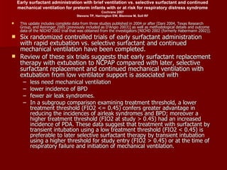 Early surfactant administration with brief ventilation vs. selective surfactant and continued
    mechanical ventilation for preterm infants with or at risk for respiratory distress syndrome
                                                     Cochrane 2007
                                     Stevens TP, Harrington EW, Blennow M, Soll RF

    This update includes complete data from three studies published in 2004 or after [Dani 2004, Texas Research
     Group, and Reininger 2005 (previously included as D'Angio 2003)] as well as methodological details and outcome
     data of the NICHD 2002 trial that was obtained from the investigators [NICHD 2002 (formerly Habermann 2002)].
 Six randomized controlled trials of early surfactant administration
  with rapid extubation vs. selective surfactant and continued
  mechanical ventilation have been completed.
 Review of these six trials suggests that early surfactant replacement
  therapy with extubation to NCPAP compared with later, selective
  surfactant replacement and continued mechanical ventilation with
  extubation from low ventilator support is associated with
      –   less need mechanical ventilation
      –   lower incidence of BPD
      –   fewer air leak syndromes.
      –   In a subgroup comparison examining treatment threshold, a lower
          treatment threshold (FIO2 <= 0.45) confers greater advantage in
          reducing the incidences of airleak syndromes and BPD; moreover a
          higher treatment threshold (FIO2 at study > 0.45) had an increased
          incidence of PDA. These data suggest that treatment with surfactant by
          transient intubation using a low treatment threshold (FIO2 < 0.45) is
          preferable to later selective surfactant therapy by transient intubation
          using a higher threshold for study entry (FIO2 > 0.45) or at the time of
          respiratory failure and initiation of mechanical ventilation.
 