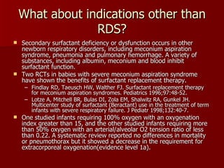 What about indications other than
                 RDS?
 Secondary surfactant deficiency or dysfunction occurs in other
  newborn respiratory disorders, including meconium aspiration
  syndrome, pneumonia and pulmonary hemorrhage. A variety of
  substances, including albumin, meconium and blood inhibit
  surfactant function.
 Two RCTs in babies with severe meconium aspiration syndrome
  have shown the benefits of surfactant replacement therapy.
     – Findlay RD, Taeusch HW, Walther FJ. Surfactant replacement therapy
       for meconium aspiration syndromes. Pediatrics 1996;97:48-52.
     – Lotze A, Mitchell BR, Bulas DI, Zola EM, Shalwitz RA, Gunkel JH.
       Multicenter study of surfactant (Beractant) use in the treatment of term
       infants with severe respiratory failure. J Pediatr 1998;132:40-7.
   One studied infants requiring 100% oxygen with an oxygenation
    index greater than 15, and the other studied infants requiring more
    than 50% oxygen with an arterial/alveolar O2 tension ratio of less
    than 0.22. A systematic review reported no differences in mortality
    or pneumothorax but it showed a decrease in the requirement for
    extracorporeal oxygenation(evidence level 1a).
 