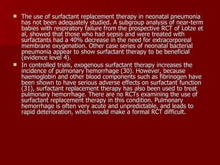  The use of surfactant replacement therapy in neonatal pneumonia
  has not been adequately studied. A subgroup analysis of near-term
  babies with respiratory failure from the prospective RCT of Lotze et
  al, showed that those who had sepsis and were treated with
  surfactants had a 40% decrease in the need for extracorporeal
  membrane oxygenation. Other case series of neonatal bacterial
  pneumonia appear to show surfactant therapy to be beneficial
  (evidence level 4).
 In controlled trials, exogenous surfactant therapy increases the
  incidence of pulmonary hemorrhage (30). However, because
  haemoglobin and other blood components such as fibrinogen have
  been shown to have serious adverse effects on surfactant function
  (31), surfactant replacement therapy has also been used to treat
  pulmonary hemorrhage. There are no RCTs examining the use of
  surfactant replacement therapy in this condition. Pulmonary
  hemorrhage is often very acute and unpredictable, and leads to
  rapid deterioration, which would make a formal RCT difficult.
 