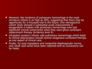  However, the incidence of pulmonary hemorrhage in the most
  immature infants is as high as 28%, suggesting that there may be
  opportunity for a focussed trial in the future. One retrospective
  cohort study showed a substantial acute improvement in
  oxygenation in babies with pulmonary hemorrhage who had
  significant clinical compromise when they were given surfactant
  replacement therapy (evidence level 4).
 Intubated newborn infants with pulmonary hemorrhage which leads
  to clinical deterioration should receive exogenous surfactant therapy
  as one aspect of clinical care.
 Finally, for lung hypoplasia and congenital diaphragmatic hernia,
  only small case series have been reported and no conclusions can
  be made.
 