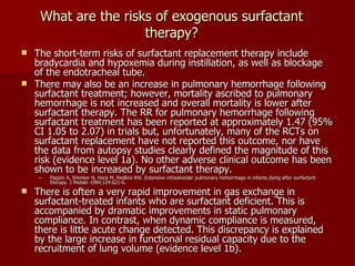 What are the risks of exogenous surfactant
                      therapy?
 The short-term risks of surfactant replacement therapy include
  bradycardia and hypoxemia during instillation, as well as blockage
  of the endotracheal tube.
 There may also be an increase in pulmonary hemorrhage following
  surfactant treatment; however, mortality ascribed to pulmonary
  hemorrhage is not increased and overall mortality is lower after
  surfactant therapy. The RR for pulmonary hemorrhage following
  surfactant treatment has been reported at approximately 1.47 (95%
  CI 1.05 to 2.07) in trials but, unfortunately, many of the RCTs on
  surfactant replacement have not reported this outcome, nor have
  the data from autopsy studies clearly defined the magnitude of this
  risk (evidence level 1a). No other adverse clinical outcome has been
  shown to be increased by surfactant therapy.
     –   Pappin A, Shenker N, Hack M, Redline RW. Extensive intraalveolar pulmonary hemorrhage in infants dying after surfactant
         therapy. J Pediatr 1994;124:621-6.
   There is often a very rapid improvement in gas exchange in
    surfactant-treated infants who are surfactant deficient. This is
    accompanied by dramatic improvements in static pulmonary
    compliance. In contrast, when dynamic compliance is measured,
    there is little acute change detected. This discrepancy is explained
    by the large increase in functional residual capacity due to the
    recruitment of lung volume (evidence level 1b).
 