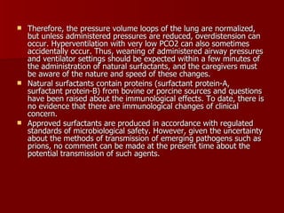  Therefore, the pressure volume loops of the lung are normalized,
  but unless administered pressures are reduced, overdistension can
  occur. Hyperventilation with very low PCO2 can also sometimes
  accidentally occur. Thus, weaning of administered airway pressures
  and ventilator settings should be expected within a few minutes of
  the administration of natural surfactants, and the caregivers must
  be aware of the nature and speed of these changes.
 Natural surfactants contain proteins (surfactant protein-A,
  surfactant protein-B) from bovine or porcine sources and questions
  have been raised about the immunological effects. To date, there is
  no evidence that there are immunological changes of clinical
  concern.
 Approved surfactants are produced in accordance with regulated
  standards of microbiological safety. However, given the uncertainty
  about the methods of transmission of emerging pathogens such as
  prions, no comment can be made at the present time about the
  potential transmission of such agents.
 