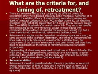 What are the criteria for, and
          timing of, retreatment?for
   There are extremely limited data comparing the different criteria
    retreatment (they were decided arbitrarily in the two trials). Kattwinkel et al
    compared the relative efficacy of administering second and subsequent
    doses of a natural surfactant at low (FiO2 greater than 0.30, still requiring
    intubation) and high (FiO2 greater than 0.40, mean airway pressure greater
    than 7 cm H2O) thresholds after a minimum of 6 h. They noted no benefits
    from retreating at the lower threshold, except in those babies with
    complicated RDS (evidence of perinatal compromise or sepsis) who had a
    lower mortality with low threshold retreatment (evidence level 1b).
   Retreatment strategies may be dependent on which preparation is used, as
    some are more prone to protein inactivation. The timing of retreatment has
    been fairly arbitrarily determined in most of the surfactant trials, but
    comparisons of the timing of retreatment have been limited and there have
    been no comparisons of the timing of retreatment between surfactant
    preparations.
   Figueras-Aloy et al randomly compared retreatment at 2 h and 6 h after the
    initial dose. There appeared to be some short-term advantages to earlier
    redosing in the smallest infants, but the study was small and no clinically
    important benefits were shown (evidence level 2).
   Recommendation
   Retreatment should be considered when there is a persistent or recurrent
    oxygen requirement of 30% or more and it may be given as early as 2 h
    after the initial dose or, more commonly, 4 h to 6 h after the initial dose
    (grade A).
 