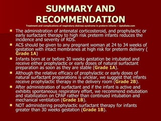SUMMARY AND
                 RECOMMENDATION
         Treatment and complications of respiratory distress syndrome in preterm infants – UptoDate.com

   The administration of antenatal corticosteroid, and prophylactic or
    early surfactant therapy to high risk preterm infants reduces the
    incidence and severity of RDS.
   ACS should be given to any pregnant woman at 24 to 34 weeks of
    gestation with intact membranes at high risk for preterm delivery (
    Grade 1A)
   Infants born at or before 30 weeks gestation be intubated and
    receive either prophylactic or early doses of natural surfactant
    preparation as soon as they are stable (Grade 1A).
   Although the relative efficacy of prophylactic or early doses of
    natural surfactant preparations is unclear, we suggest that infants
    receive prophylactic therapy in the delivery room (Grade 2B).
   After administration of surfactant and if the infant is active and
    exhibits spontaneous respiratory effort, we recommend extubation
    and stabilization on CPAP rather than continued intubation and
    mechanical ventilation (Grade 1B).
   NOT administering prophylactic surfactant therapy for infants
    greater than 30 weeks gestation (Grade 1B).
 