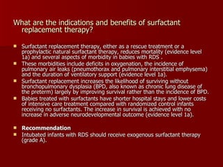 What are the indications and benefits of surfactant
 replacement therapy?

 Surfactant replacement therapy, either as a rescue treatment or a
  prophylactic natural surfactant therapy, reduces mortality (evidence level
  1a) and several aspects of morbidity in babies with RDS .
 These morbidities include deficits in oxygenation, the incidence of
  pulmonary air leaks (pneumothorax and pulmonary interstitial emphysema)
  and the duration of ventilatory support (evidence level 1a).
 Surfactant replacement increases the likelihood of surviving without
  bronchopulmonary dysplasia (BPD, also known as chronic lung disease of
  the preterm) largely by improving survival rather than the incidence of BPD.
 Babies treated with surfactants have shorter hospital stays and lower costs
  of intensive care treatment compared with randomized control infants
  receiving no surfactants. The increase in survival is achieved with no
  increase in adverse neurodevelopmental outcome (evidence level 1a).

 Recommendation
 Intubated infants with RDS should receive exogenous surfactant therapy
  (grade A).
 