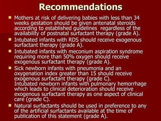 Recommendations
   Mothers at risk of delivering babies with less than 34
    weeks gestation should be given antenatal steroids
    according to established guidelines regardless of the
    availability of postnatal surfactant therapy (grade A).
   Intubated infants with RDS should receive exogenous
    surfactant therapy (grade A).
   Intubated infants with meconium aspiration syndrome
    requiring more than 50% oxygen should receive
    exogenous surfactant therapy (grade A).
   Sick newborn infants with pneumonia and an
    oxygenation index greater than 15 should receive
    exogenous surfactant therapy (grade C).
    Intubated newborn infants with pulmonary hemorrhage
    which leads to clinical deterioration should receive
    exogenous surfactant therapy as one aspect of clinical
    care (grade C).
   Natural surfactants should be used in preference to any
    of the artificial surfactants available at the time of
    publication of this statement (grade A).
 