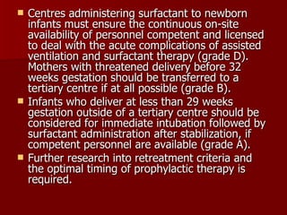    Centres administering surfactant to newborn
    infants must ensure the continuous on-site
    availability of personnel competent and licensed
    to deal with the acute complications of assisted
    ventilation and surfactant therapy (grade D).
    Mothers with threatened delivery before 32
    weeks gestation should be transferred to a
    tertiary centre if at all possible (grade B).
   Infants who deliver at less than 29 weeks
    gestation outside of a tertiary centre should be
    considered for immediate intubation followed by
    surfactant administration after stabilization, if
    competent personnel are available (grade A).
   Further research into retreatment criteria and
    the optimal timing of prophylactic therapy is
    required.
 