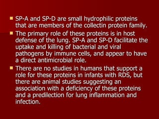    SP-A and SP-D are small hydrophilic proteins
    that are members of the collectin protein family.
   The primary role of these proteins is in host
    defense of the lung. SP-A and SP-D facilitate the
    uptake and killing of bacterial and viral
    pathogens by immune cells, and appear to have
    a direct antimicrobial role.
   There are no studies in humans that support a
    role for these proteins in infants with RDS, but
    there are animal studies suggesting an
    association with a deficiency of these proteins
    and a predilection for lung inflammation and
    infection.
 