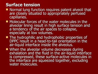 Surface tension
   Normal lung function requires patent alveoli that
    are closely situated to appropriately perfused
    capillaries.
   Molecular forces of the water molecules in the
    alveolar lining result in high surface tension and
    a tendency of the air spaces to collapse,
    especially at low volumes.
   The hydrophilic and hydrophobic properties of
    DPPC result in a head-to-tail orientation in the
    air-liquid interface inside the alveolus.
   When the alveolar volume decreases during
    exhalation and the fluid in the air-liquid interface
    is compressed, these surface-active molecules in
    the interface are squeezed together, excluding
    water molecules.
 