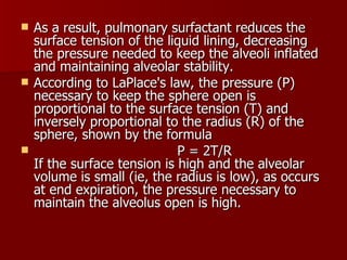    As a result, pulmonary surfactant reduces the
    surface tension of the liquid lining, decreasing
    the pressure needed to keep the alveoli inflated
    and maintaining alveolar stability.
   According to LaPlace's law, the pressure (P)
    necessary to keep the sphere open is
    proportional to the surface tension (T) and
    inversely proportional to the radius (R) of the
    sphere, shown by the formula
                             P = 2T/R
    If the surface tension is high and the alveolar
    volume is small (ie, the radius is low), as occurs
    at end expiration, the pressure necessary to
    maintain the alveolus open is high.
 