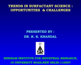 TRENDS IN SURFACTANT SCIENCE :
OPPORTUNITIES & CHALLENGES
SHRIRAM INSTITUTE FOR INDUSTRIAL RESEARCH,
19 UNIVERSITY ROAD,NEW DELHI-110007
PRESENTED BY :
DR. R. K. KHANDAL
 