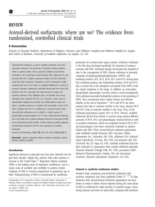 Journal of Perinatology (2009) 29, S38–S43
r 2009 Nature Publishing Group All rights reserved. 0743-8346/09 $32
www.nature.com/jp

REVIEW

Animal-derived surfactants: where are we? The evidence from
randomized, controlled clinical trials
R Ramanathan
Division of Neonatal Medicine, Department of Pediatrics, Women’s and Children’s Hospital and Childrens Hospital Los Angeles,
Keck School of Medicine, University of Southern California, Los Angeles, CA, USA

Animal-derived surfactants, as well as synthetic surfactants, have been
extensively evaluated in the treatment of respiratory distress syndrome
(RDS) in preterm infants. Three commonly available animal-derived
surfactants in the United States include beractant (BE), calfactant (CA) and
poractant alfa (PA). Multiple comparative studies have been performed
using these three surfactants. Prospective as well as retrospective studies
comparing BE and CA have shown no signiﬁcant differences in clinical or
economic outcomes. Randomized, controlled clinical trials have shown that
treatment with PA is associated with rapid weaning of oxygen and
ventilatory pressures, fewer additional doses, cost beneﬁts and survival
advantage when compared with BE or CA. Recently, a study using an
administrative database that included over 20 000 preterm infants has
shown a signiﬁcant decrease in mortality and cost beneﬁts in favor of PA,
when compared with BE or CA. Differences in outcomes between these
animal-derived surfactants may be related to a higher amount of
phospholipids and plasmalogens in PA. To date, animal-derived surfactants
seem to be better than synthetic surfactants during the acute phase of RDS
and in decreasing neonatal mortality. Further studies are needed comparing
animal-derived surfactants with the newer generation of synthetic
surfactants.
Journal of Perinatology (2009) 29, S38–S43; doi:10.1038/jp.2009.31

Keywords: preterm; respiratory distress syndrome; surfactant; animal
derived; synthetic; mortality

Introduction
Signiﬁcant advances in perinatal care have been achieved over the
past three decades. Despite this, preterm birth rates continue to
increase in the United States.1,2 Respiratory distress syndrome
(RDS) is the leading cause of respiratory insufﬁciency and is a
major cause of mortality and morbidity in preterm infants.
Incidence of RDS is inversely proportional to gestational age at
birth. Pathophysiology of RDS is characterized by insufﬁcient
Correspondence: Dr R Ramanathan, Division of Neonatal Medicine, Department of
Pediatrics, Women’s and Children’s Hospital and Childrens Hospital Los Angeles, Keck School
of Medicine, University of Southern California, 1240, North Mission Road, Room L-919,
Los Angeles, CA 90033, USA.
E-mail: ramanath@usc.edu

production of a surface-active agent, namely, surfactant. Surfactant
is the ﬁrst drug developed speciﬁcally for treatment of preterm
neonates with RDS. Surfactant therapy has become the standard of
care in the management of RDS. Human surfactant is primarily
composed of dipalmitoylphosphatidylcholine (DPPC) and
surfactant proteins (SP), SP-A, SP-B, SP-C and SP-D. Among these
four surfactant proteins, two hydrophobic proteins, SP-B and SP-C,
play a crucial role in the adsorption and spread of the DPPC at the
air–liquid interphase in the lungs. In addition, an antioxidant
phospholipid, plasmalogen, has been shown to work synergistically
with surfactant-associated hydrophobic proteins in the spreading of
DPPC, thus maintaining lower surface tension and alveolar
stability at the end of expiration.3,4 SP-A and SP-D are lectin
proteins that help to maintain sterility in the lung, whereas SP-B
and SP-C help to maintain stability in the lung. None of the
surfactant preparations contain SP-A or SP-D. Natural, modiﬁed
surfactants derived from bovine or porcine lungs contain different
amounts of SP-B, SP-C and plasmalogens. Animal-derived as well
as synthetic surfactants, which are completely devoid of SP-B, SP-C
and plasmalogens, have been extensively evaluated in preterm
infants with RDS. Three animal-derived surfactant preparations
used worldwide include beractant (BE) (Survanta, Abbott
Laboratories Inc., Columbus, OH, USA), calfactant (CA) (Infasurf,
Forest Laboratories, St Louis, MO, USA) and poractant alfa (PA)
(Curosurf, Dey, LP, Napa, CA, USA). Synthetic surfactants that have
been evaluated in comparative trials include colfosceril palmitate
(Exosurf, Research Triangle Park, NC, USA), pumactant (ALEC,
Britannia Pharmaceuticals, Crawley, UK) and lucinactant
(Surfaxin, Discovery Laboratories, Doylestown, PA, USA).

Natural vs synthetic-surfactant studies
Fourteen trials comparing animal-derived surfactants with
synthetic surfactants have been published (Table 1).5–18 To date,
treatment with animal-derived surfactant preparations has been
shown to result in better clinical response during the acute phase
of RDS as evidenced by rapid weaning of inspired oxygen, mean
airway pressure and lower air leaks when compared with treatment

 