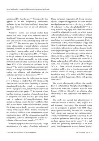 Bronchoalveolar Lavage in Meconium Aspiration Syndrome

administered by lung lavage.[17] The reason for this
appears to be that exogenously administered
surfactant is not distributed uniformly throughout
the lung following bolus or aerosol administration.[18,19]
Numerous animal and clinical studies have
shown that early lavage with surfactant solution
significantly improves respiratory function in animals and neonates with acute lung injury and with
MAS.[5,8,20,21] The procedure generally involves the
initial administration of a relatively large volume of
surfactant solution, but the excess fluid is drained
immediately, leaving only a small residual volume
of lavage fluid in the lungs (about 15%).[5,8] Repeated lavage followed by suctioning removes meconium and lung debris responsible for both airway
obstruction and surfactant inactivation. Even if only
about 15% of the administered surfactant is retained,[5,8] the improvement in lung compliance and
better gas exchange indicate that surfactant administration was effective and distribution of the
surfactant particles was homogenous.[5,8,17,21]
It is now known that the endogenous surfactant
pool in humans is smaller than first estimated: the
alveolar wash contains about 2 mmol/kg of saturated
phosphatidylcholine/kg, which is equivalent to
about 4 mg/kg surfactant, a relatively small pool size
compared with other species.[22] Recognition of this
fact has prompted evaluation of much lower doses
of exogenous surfactant than had previously been
used in surfactant deficiency/dysfunction. Both
animal and human studies have now confirmed that
BAL with a diluted surfactant solution first reduces
the airway obstruction by removing meconium and
airway proteinaceous debris, thereby reducing the
risk of airway obstruction and subsequent surfactant
inactivation, then, with the subsequent doses of the
lavage fluid, achieves a homogeneous alveolar distribution of the surfactant particles.[5,7,8,20,23,24]
In neonatal piglets with acute lung injury, lavage
administration of a variety of artificial and natural
 2006 Adis Data Information BV. All rights reserved.

17

diluted surfactant preparations (4–4.5mg phospholipid/mL) improved oxygenation and other parameters of pulmonary function as effectively as undiluted surfactant (13.5mg phospholipid/mL).[19] It is
likely that acute lung injury with surfactant deficiency could be effectively treated even with a simple
surfactant administration, while the efficacy of treatment of MAS with diluted surfactant is probably
more linked to removal of meconium and debris. In
confirmation of that, tracheobronchial lavage with
15 mL/kg of diluted surfactant solution (5mg phospholipid/mL) administered in 2mL aliquots significantly improved oxygen status and reduced duration
of ventilation and oxygen therapy, without adverse
effects, in six neonates with severe MAS.[7] In another pilot study of 22 neonates with severe MAS,
diluted surfactant BAL (15 mL/kg; 5mg phospholipid/mL) was associated with a lower OI and higher
PaO2 at 1 hour, reduced duration of mechanical
ventilation and less time in hospital, compared with
historical controls.[20] Finally, a previous retrospective clinical study of 54 infants with MAS showed
generally modest therapeutic effects with porcine
surfactant.[25]
Our results also provide evidence that smaller
doses of surfactant (i.e. 80 mg/kg of diluted porcine
lipid extract surfactant, compared with the usual
dosages of 200 or 100 mg/kg) are effective when
administered as BAL in neonates with ARDS due to
MAS.
Our study also showed that administration of
surfactant solution in small (2.5mL) aliquots was
well tolerated. Importantly, this approach would
also be appropriate in patients with MAS-related
haemodynamic instability, in whom BAL with large
fluid volumes can overload the cardiorespiratory
system.[26] Furthermore, patients in our study did not
experience pulmonary haemorrhage, an event that
has been reported in an earlier study.[27] It is well
known that pulmonary haemorrhage is an event
strictly linked to perinatal hypoxia, but our ‘gentler’
Clin Drug Invest 2006; 26 (1)

 