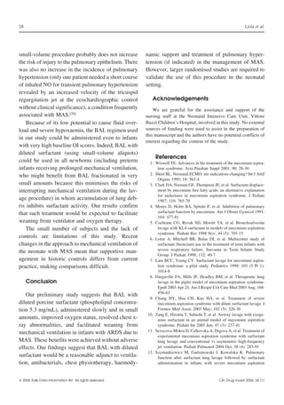18

Lista et al.

small-volume procedure probably does not increase
the risk of injury to the pulmonary epithelium. There
was also no increase in the incidence of pulmonary
hypertension (only one patient needed a short course
of inhaled NO for transient pulmonary hypertension
revealed by an increased velocity of the tricuspid
regurgitation jet at the ecochardiographic control
without clinical significance), a condition frequently
associated with MAS.[26]
Because of its low potential to cause fluid overload and severe hypoxaemia, the BAL regimen used
in our study could be administered even to infants
with very high baseline OI scores. Indeed, BAL with
diluted surfactant (using small-volume aliquots)
could be used in all newborns (including preterm
infants receiving prolonged mechanical ventilation,
who might benefit from BAL fractionated in very
small amounts because this minimises the risks of
interrupting mechanical ventilation during the lavage procedure) in whom accumulation of lung debris inhibits surfactant activity. Our results confirm
that such treatment would be expected to facilitate
weaning from ventilator and oxygen therapy.
The small number of subjects and the lack of
controls are limitations of this study. Recent
changes in the approach to mechanical ventilation of
the neonate with MAS mean that supportive management in historic controls differs from current
practice, making comparisons difficult.
Conclusion
Our preliminary study suggests that BAL with
diluted porcine surfactant (phospholipid concentration 5.3 mg/mL), administered slowly and in small
amounts, improved oxygen status, resolved chest xray abnormalities, and facilitated weaning from
mechanical ventilation in infants with ARDS due to
MAS. These benefits were achieved without adverse
effects. Our findings suggest that BAL with diluted
surfactant would be a reasonable adjunct to ventilation, antibacterials, chest physiotherapy, haemody 2006 Adis Data Information BV. All rights reserved.

namic support and treatment of pulmonary hypertension (if indicated) in the management of MAS.
However, larger randomised studies are required to
validate the use of this procedure in the neonatal
setting.
Acknowledgements
We are grateful for the assistance and support of the
nursing staff at the Neonatal Intensive Care Unit, Vittore
Buzzi Children’s Hospital, involved in this study. No external
sources of funding were used to assist in the preparation of
this manuscript and the authors have no potential conflicts of
interest regarding the content of the study.

References
1. Wiswell TE. Advances in the treatment of the meconium aspiration syndrome. Acta Paediatr Suppl 2001; 90: 28-30
2. Short BL. Neonatal ECMO: are indications changing? Int J Artif
Organs 1995; 18: 562-4
3. Clark DA, Nieman GF, Thompson JE, et al. Surfactant displacement by meconium free fatty acids: an alternative explanation
for atelectasis in meconium aspiration syndrome. J Pediatr
1987; 110: 765-70
4. Moses D, Holm BA, Spitale P, et al. Inhibition of pulmonary
surfactant function by meconium. Am J Obstet Gynecol 1991;
164: 477-81
5. Cochrane CG, Revak SD, Merritt TA, et al. Bronchoalveolar
lavage with KL4-surfactant in models of meconium aspiration
syndrome. Pediatr Res 1998 Nov; 44 (5): 705-15
6. Lotze A, Mitchell BR, Bulas DI, et al. Multicenter study of
surfactant (beractant) use in the treatment of term infants with
severe respiratory failure. Survanta in Term Infants Study
Group. J Pediatr 1998; 132: 40-7
7. Lam BCC, Yeung CY. Surfactant lavage for meconium aspiration syndrome: a pilot study. Pediatrics 1999; 103 (5 Pt 1):
1014-8
8. Dargaville PA, Mills JF, Headley BM, et al. Therapeutic lung
lavage in the piglet model of meconium aspiration syndrome.
Epub 2003 Apr 24. Am J Respir Crit Care Med 2003 Aug; 168:
456-63
9. Chang HY, Hsu CH, Kao HA, et al. Treatment of severe
meconium aspiration syndrome with dilute surfactant lavage. J
Formos Med Assoc 2003 May; 102 (5): 326-30
10. Zang E, Hiroma T, Sahashi T, et al. Airway lavage with exogenous surfactant in an animal model of meconium aspiration
syndrome. Pediatr Int 2005 Jun; 47 (3): 237-41
11. Sevecova-Mokra D, Calkovska A, Drgova A, et al. Treatment of
experimental meconium aspiration syndrome with surfactant
lung lavage and conventional vs asymmetric high-frequency
jet ventilation. Pediatr Pulmonol 2004 Oct; 38 (4): 285-91
12. Szymankiewicz M, Gadzinowski J, Kowalska K. Pulmonary
function after surfactant lung lavage followed by surfactant
administration in infants with severe meconium aspiration

Clin Drug Invest 2006; 26 (1)

 