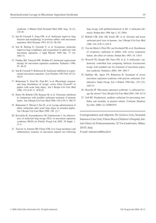 Bronchoalveolar Lavage in Meconium Aspiration Syndrome

syndrome. J Matern Fetal Neonatal Med 2004 Aug; 16 (2):
125-30
13. Sun B, Curstedt T, Song GW, et al. Surfactant improves lung
function and morphology in newborn rabbits with meconium
aspiration. Biol Neonate 1993; 63 (2): 96-104
14. Sun B, Herting E, Curstedt T, et al. Exogenous surfactant
improves lung compliance and oxygenation in adult rats with
meconium aspiration. J Appl Physiol 1994 Oct; 77 (4):
1961-71
15. Findlay RD, Taeusch HW, Walther FJ. Surfactant replacement
therapy for meconium aspiration syndrome. Pediatrics 1996;
97: 48-52
16. Sun B, Curstedt T, Robertson B. Surfactant inhibition in experimental meconium aspiration. Acta Paediatr 1993 Feb; 82 (2):
182-9
17. Balaraman V, Sood SL, Finn KC, et al. Physiologic response
and lung distribution of lavage versus bolus Exosurf in
piglets with acute lung injury. Am J Respir Crit Care Med
1996; 153 (6 Pt 1): 1838-43
18. Henry M, Rebello CM, Ikegami M, et al. Ultrasonic nebulized
in comparison with instilled surfactant treatment of preterm
lambs. Am J Respir Crit Care Med 1996; 154 (2 Pt 1): 366-75
19. Balaraman V, Meister J, Ku TL, et al. Lavage administration of
dilute surfactants after acute lung injury in neonatal piglets.
Am J Respir Crit Care Med 1998; 158: 12-7
20. Kowalska K, Szymankiewicz M, Gadzinowski J. An effectiveness of surfactant lung lavage (SLL) in meconium aspiration
syndrome (MAS) [in Polish]. Przegl Lek 2002; 59 Suppl. 1:
21-4
21. Tanveer A, Antunes MJ, Cleary GM, et al. Lung mechanics and
inflammatory response in meconium injured rats following

 2006 Adis Data Information BV. All rights reserved.

19

lung lavage with perfluorochemical or KL 4 surfactant [abstract]. Pediatr Res 1998 Apr 1; 43: 299A
22. Rebello CM, Jobe AH, Eisele JW, et al. Alveolar and tissue
surfactant pool sizes in humans. Am J Respir Crit Care Med
1996; 154 (3 Pt 1): 625-8
23. Van der Bleek J, Plotz FB, van Overbeek FM, et al. Distribution
of exogenous surfactant in rabbits with severe respiratory
failure: the effect of volume. Pediatr Res 1993; 34: 154-8
24. Wiswell TE, Knight GR, Finer NN, et al. A multicenter, randomized, controlled trial comparing Surfaxin (Lucinactant)
lavage with standard care for treatment of meconium aspiration syndrome. Pediatrics 2002; 109: 1081-7
25. Halliday HL, Speer CP, Robertson B. Treatment of severe
meconium aspiration syndrome with porcine surfactant. Collaborative Study Group. Eur J Pediatr 1996 Dec; 155 (12):
1047-51
26. Kinsella JP. Meconium aspiration syndrome: is surfactant lavage the answer? Am J Respir Crit Care Med 2003; 168: 413-4
27. Soll RF. Prophylactic synthetic surfactant for preventing morbidity and mortality in preterm infants. Cochrane Database
Syst Rev 2000; (2): CD001079

Correspondence and offprints: Dr Gianluca Lista, Neonatal
Intensive Care Unit, Vittore Buzzi Children’s Hospital, Istituti Clinici di Perfezionamento, 32 Via Castelvetro, Milan,
20153, Italy.
E-mail: intensivist@tiscali.it

Clin Drug Invest 2006; 26 (1)

 