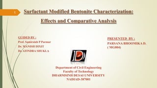 Surfactant Modified Bentonite Characterization:
Effects and Comparative Analysis
PRESENTED BY :
PARSANA BHOOMIKA D.
( MG004)
Department of Civil Engineering
Faculty of Technology
DHARMSINH DESAI UNIVERSITY
NADIAD-387001
GUIDED BY :
Prof. Samirsinh P Parmar
Dr. MANISH DIXIT
Dr. ATINDRA SHUKLA
1
 