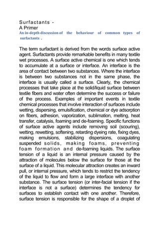 Surfactants -<br />A Primer<br />An in-depth discussion of  the  behaviour  of  common types  of  surfactants .<br />The term surfactant is derived from the words surface active agent. Surfactants provide remarkable benefits in many textile wet processes. A surface active chemical is one which tends to accumulate at a surface or interface. An interface is the area of contact between two substances. Where the interface is between two substances not in the same phase, the interface is usually called a surface. Clearly, the chemical processes that take place at the solid/liquid surface between textile fibers and water often determine the success or failure of the process. Examples of important events in textile chemical processes that involve interaction of surfaces include wetting, dispersing, emulsification, chemical or dye adsorption on fibers, adhesion, vaporization, sublimation, melting, heat transfer, catalysis, foaming and de-foaming. Specific functions of surface active agents include removing soil (scouring), wetting, rewetting, softening, retarding dyeing rate, fixing dyes, making emulsions, stabilizing dispersions, coagulating suspended solids, making foams, preventing foam formation and de-foaming liquids. The surface tension of a liquid is an internal pressure caused by the attraction of molecules below the surface for those at the surface of a liquid. This molecular attraction creates an inward pull, or internal pressure, which tends to restrict the tendency of the liquid to flow and form a large interface with another substance. The surface tension (or inter-facial tension if the interface is not a surface) determines the tendency for surfaces to establish contact with one another. Therefore, surface tension is responsible for the shape of a droplet of liquid. If the surface tension is high, the molecules in the liquid are greatly attracted to one another and not so much to the surrounding air. If the droplet of water is in contact with a solid such as a fabric, its shape will also be affected by the surface tension at the solid/liquid interface. If the surface tension in the liquid is lower, the droplet forms a more ellipsoidal shape. The following are the surface tensions for some liquid substances:<br />SUBSTANCESURFACE TENSION<br />Water 73 dynes/cm<br />Mercury 480 dynes/cm<br />benzene 28 dynes/cm<br />ethanol 22 dynes/cm<br />Because of its lower surface tension, ethanol will flow and  form a larger area of contact (surface) with a solid than with water. Mercury, with its very high surface tension, does not flow but breaks into droplets if given the opportunity. Surface active agents interfere with the ability of the molecules of a substance to interact with one another and, thereby, lower the surface tension of the substance. Surfactants used in industrial applications usually cause a dramatic decrease in surface tension when used at low concentration. Chemically, surfactants are amphipathic molecules. That is, they have two distinctly different characteristics, polar and non polar, in different parts of the same molecule. Therefore, a surfactant molecule has both hydrophilic (water-loving) and hydrophobic (water-hating) characteristics. Symbolically, a surfactant molecule can be represented as having a polar “head” and a non polar quot;
tailquot;
 as shown below.<br />non polar “tail” polar “head”<br />The hydrophobic group in a surfactant for use in aqueous medium is usually a hydrocarbon chain but may be a fluorocarbon or siloxane chain of appropriate length. The hydrophilic group is polar and may be either ionic or non ionic. Since surfactant molecules have both hydrophilic and hydrophobic parts, the most attractive place for them in water is at the surface where the forces of both attraction and repulsion to water can be satisfied. One other way that surfactants interact to satisfy natural forces of attraction and repulsion between molecules is by formation of micelles. Surfactant molecules aggregate in water forming micelles (see Figure I).Micelles consist of hydrophobic interior regions, where hydrophobic tails interact with one another. These hydrophobic regions are surrounded by the hydrophilic regions where the heads of the surfactant molecules interact with water.<br />At very low concentration in water, surfactant molecules are unassociated. At higher concentration of surfactant in water, micelles form,The concentration at which micelles form is called the critical micelle concentration (CMC).The surface tension of water undergoes a precipitous decrease, and the detergency of the mixture increases dramatically at the CMC.<br />Types (Classes) Of Surfactants<br />Surfactants fall in the following classifications according to the nature of the hydrophilic group:<br />• anionic: hydrophilic head is negatively charged;<br />• cationic: hydrophilic head is positively charged;<br />• nonionic: hydrophilic head is polar but not fully charged; and<br />• amphoteric: molecule has both potential positive and negative groups; charge depends on pH of the medium.<br />