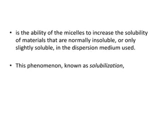 • is the ability of the micelles to increase the solubility
of materials that are normally insoluble, or only
slightly soluble, in the dispersion medium used.
• This phenomenon, known as solubilization,
 