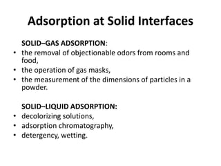 Adsorption at Solid Interfaces
SOLID–GAS ADSORPTION:
• the removal of objectionable odors from rooms and
food,
• the operation of gas masks,
• the measurement of the dimensions of particles in a
powder.
SOLID–LIQUID ADSORPTION:
• decolorizing solutions,
• adsorption chromatography,
• detergency, wetting.
 