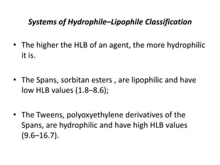 Systems of Hydrophile–Lipophile Classification
• The higher the HLB of an agent, the more hydrophilic
it is.
• The Spans, sorbitan esters , are lipophilic and have
low HLB values (1.8–8.6);
• The Tweens, polyoxyethylene derivatives of the
Spans, are hydrophilic and have high HLB values
(9.6–16.7).
 
