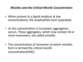 Micelles and the Critical Micelle Concentration
• When present in a liquid medium at low
concentrations, the amphiphiles exist separately.
• As the concentration is increased, aggregation
occurs. These aggregates, which may contain 50 or
more monomers, are called micelles
• The concentration of monomer at which micelles
form is termed the critical micelle
concentration(CMC).
 