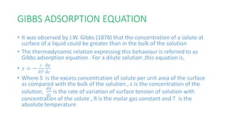 GIBBS ADSORPTION EQUATION
• It was observed by J.W. Gibbs (1878) that the concentration of a solute at
surface of a liquid could be greater than in the bulk of the solution
• The thermodynamic relation expressing this behaviour is referred to as
Gibbs adsorption equation . For a dilute solution ,this equation is,
• 𝑠 = −
𝑐
𝑅𝑇
ⅆ𝛾
ⅆ𝑐
• Where S is the excess concentration of solute per unit area of the surface
as compared with the bulk of the solution , c is the concentration of the
solution,
ⅆ𝛾
ⅆ𝑐
is the rate of variation of surface tension of solution with
concentration of the solute , R is the molar gas constant and T is the
absolute temperature
 