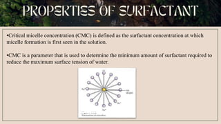 •Critical micelle concentration (CMC) is defined as the surfactant concentration at which
micelle formation is first seen in the solution.
•CMC is a parameter that is used to determine the minimum amount of surfactant required to
reduce the maximum surface tension of water.
 