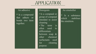 An adhesive
* Is a compound
that adhere or
bonds two item
together.
Detergents
• Is a compund or
group of compund
intended to assist
cleaning
• The term is
often used to
differentiate
between soap &
other chemical
surfactants used
for cleaning
purpose
An emulsifier
* Is a substance
which stabilises
the emulsion.
 