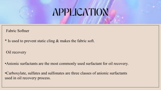 Fabric Softner
* Is used to prevent static cling & makes the fabric soft.
Oil recovery
•Anionic surfactants are the most commonly used surfactant for oil recovery.
•Carboxylate, sulfates and sulfonates are three classes of anionic surfactants
used in oil recovery process.
 