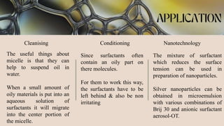 Cleanising Conditioning Nanotechnology
The useful things about
micelle is that they can
help to suspend oil in
water.
When a small amount of
oily materials is put into an
aqueous solution of
surfactants it will migrate
into the center portion of
the micelle.
Since surfactants often
contain an oily part on
there molecules.
For them to work this way,
the surfactants have to be
left behind & also be non
irritating
The mixture of surfactant
which reduces the surface
tension can be used in
preparation of nanoparticles.
Silver nanoparticles can be
obtained in microemulsion
with various combinations of
Brij 30 and anionic surfactant
aerosol-OT.
 