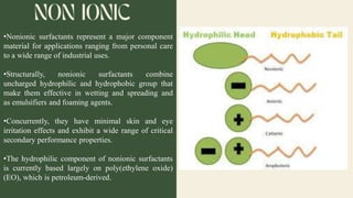 •Nonionic surfactants represent a major component
material for applications ranging from personal care
to a wide range of industrial uses.
•Structurally, nonionic surfactants combine
uncharged hydrophilic and hydrophobic group that
make them effective in wetting and spreading and
as emulsifiers and foaming agents.
•Concurrently, they have minimal skin and eye
irritation effects and exhibit a wide range of critical
secondary performance properties.
•The hydrophilic component of nonionic surfactants
is currently based largely on poly(ethylene oxide)
(EO), which is petroleum-derived.
 