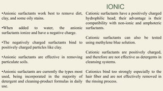 •Anionic surfactants work best to remove dirt,
clay, and some oily stains.
•When added to water, the anionic
surfactants ionize and have a negative charge.
•The negatively charged surfactants bind to
positively charged particles like clay.
•Anionic surfactants are effective in removing
particulate soils.
•Anionic surfactants are currently the types most
used, being incorporated in the majority of
detergent and cleaning-product formulas in daily
use.
Cationic surfactants have a positively charged
hydrophilic head; their advantage is their
compatibility with non-ionic and amphoteric
surfactants.
Cationic surfactants can also be tested
using methylene blue solution.
Cationic surfactants are positively charged,
and therefore are not effective as detergents in
cleansing systems.
Cationics bind too strongly especially to the
hair fiber and are not effectively removed in
the rinsing process.
 