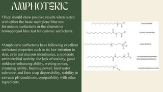 •They should show positive results when tested
with either the basic methylene blue test
for anionic surfactants or the alternative
bromophenol blue test for cationic surfactants.
•Amphoteric surfactants have following excellent
surfactant properties such as its low irritation to
skin, eyes and mucous membranes, a moderate
antimicrobial activity, the lack of toxicity, good
mildness-enhancing ability, wetting power,
cleansing ability, foaming power, hard water
tolerance, and lime soap dispersibility, stability in
extreme pH conditions, compatibility with other
ingredients.
 