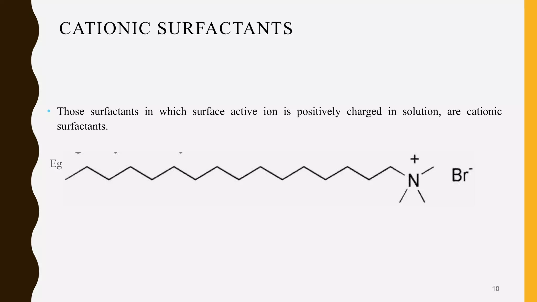 CATIONIC SURFACTANTS
• Those surfactants in which surface active ion is positively charged in solution, are cationic
surfactants.
Eg; Cetyl trimethylammonium bromide (CTAB)
10
 