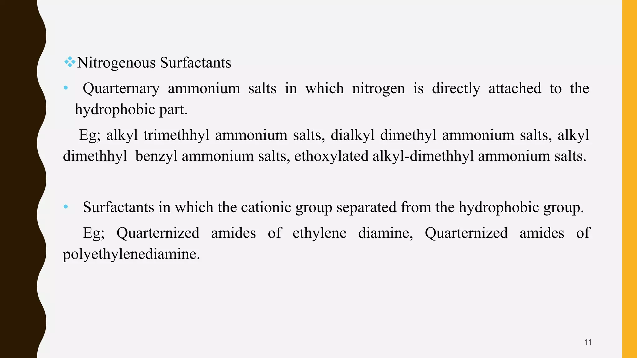 Nitrogenous Surfactants
• Quarternary ammonium salts in which nitrogen is directly attached to the
hydrophobic part.
Eg; alkyl trimethhyl ammonium salts, dialkyl dimethyl ammonium salts, alkyl
dimethhyl benzyl ammonium salts, ethoxylated alkyl-dimethhyl ammonium salts.
• Surfactants in which the cationic group separated from the hydrophobic group.
Eg; Quarternized amides of ethylene diamine, Quarternized amides of
polyethylenediamine.
11
 