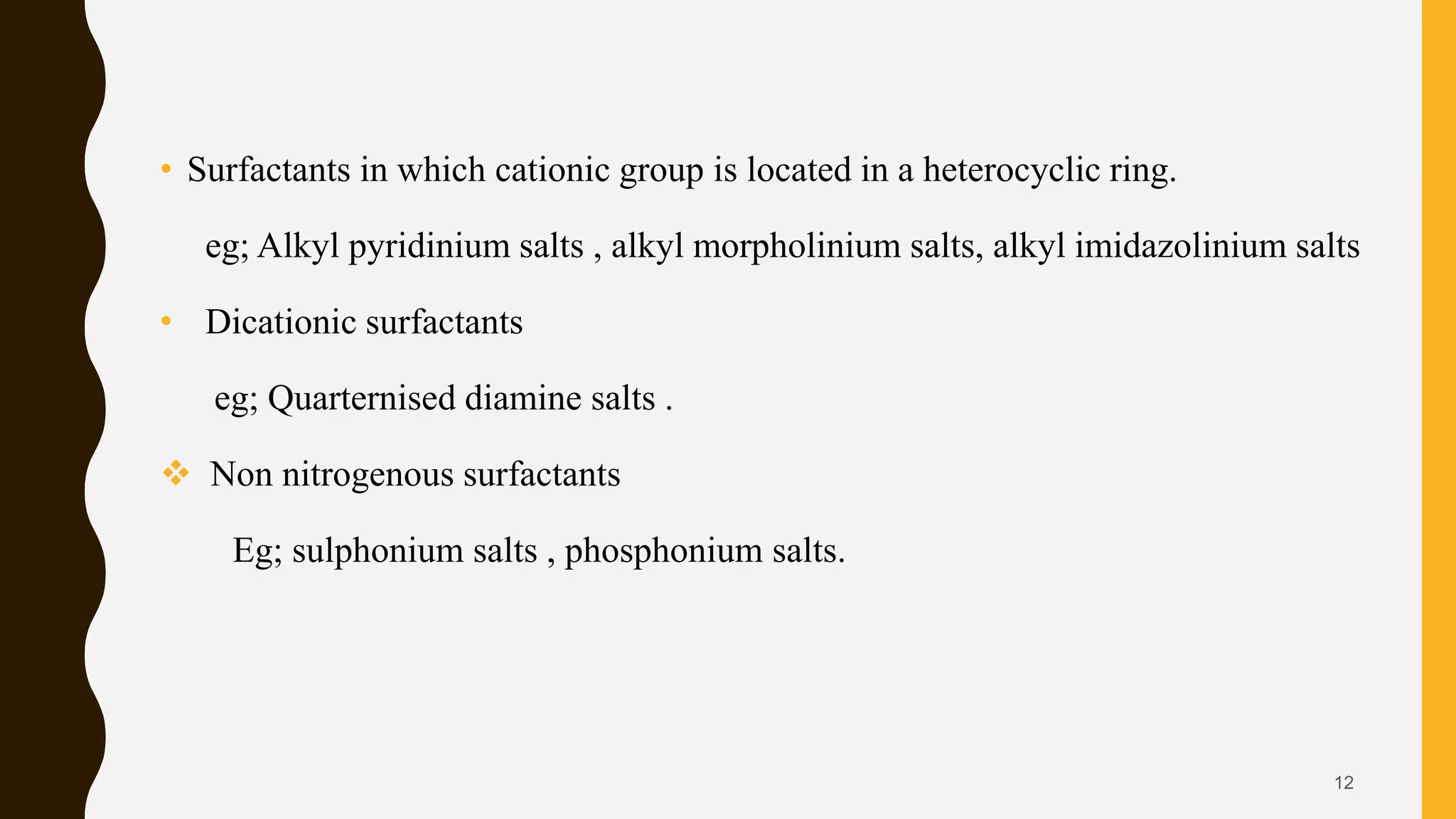 • Surfactants in which cationic group is located in a heterocyclic ring.
eg; Alkyl pyridinium salts , alkyl morpholinium salts, alkyl imidazolinium salts
• Dicationic surfactants
eg; Quarternised diamine salts .
 Non nitrogenous surfactants
Eg; sulphonium salts , phosphonium salts.
12
 