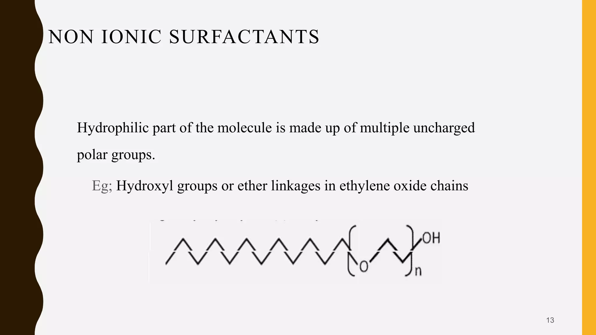NON IONIC SURFACTANTS
Hydrophilic part of the molecule is made up of multiple uncharged
polar groups.
Eg; Hydroxyl groups or ether linkages in ethylene oxide chains
13
 