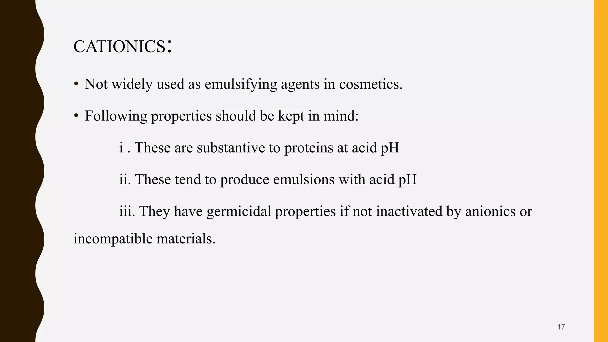 CATIONICS:
• Not widely used as emulsifying agents in cosmetics.
• Following properties should be kept in mind:
i . These are substantive to proteins at acid pH
ii. These tend to produce emulsions with acid pH
iii. They have germicidal properties if not inactivated by anionics or
incompatible materials.
17
 